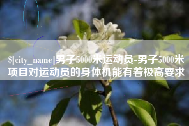 单县男子5000米运动员-男子5000米项目对运动员的身体机能有着极高要求