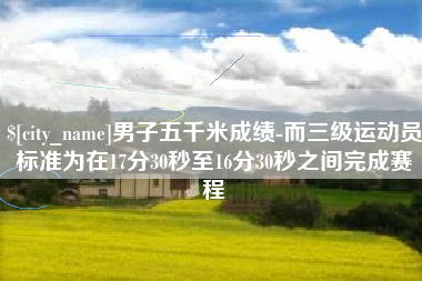 单县男子五千米成绩-而三级运动员标准为在17分30秒至16分30秒之间完成赛程