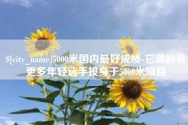 单县5000米国内最好成绩-它激励着更多年轻选手投身于5000米项目