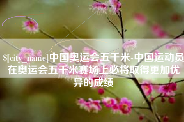 单县中国奥运会五千米-中国运动员在奥运会五千米赛场上必将取得更加优异的成绩