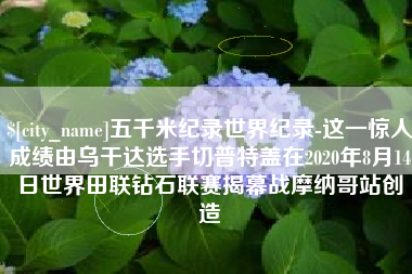 单县五千米纪录世界纪录-这一惊人成绩由乌干达选手切普特盖在2020年8月14日世界田联钻石联赛揭幕战摩纳哥站创造