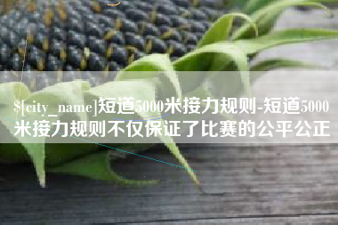 单县短道5000米接力规则-短道5000米接力规则不仅保证了比赛的公平公正