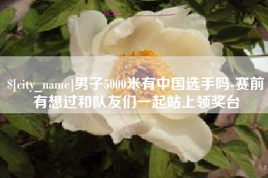 单县男子5000米有中国选手吗-赛前有想过和队友们一起站上领奖台
