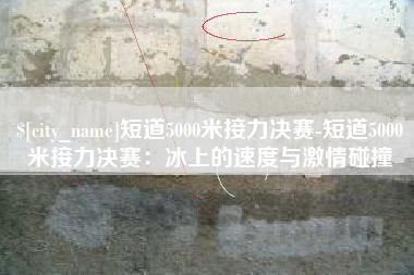 单县短道5000米接力决赛-短道5000米接力决赛：冰上的速度与激情碰撞