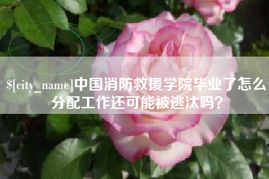 单县中国消防救援学院毕业了怎么分配工作还可能被逃汰吗？