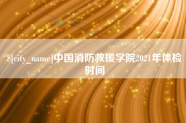 单县中国消防救援学院2021年体检时间