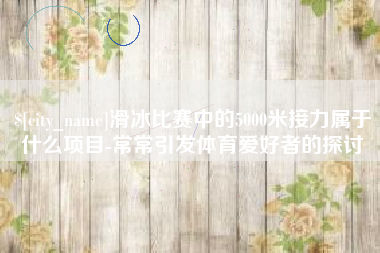 单县滑冰比赛中的5000米接力属于什么项目-常常引发体育爱好者的探讨