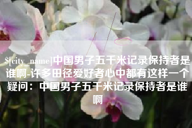单县中国男子五千米记录保持者是谁啊-许多田径爱好者心中都有这样一个疑问：中国男子五千米记录保持者是谁啊