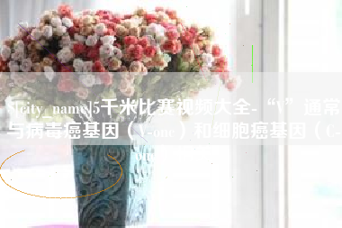 单县5千米比赛视频大全-“V”通常与病毒癌基因（V-onc）和细胞癌基因（C-onc）相关