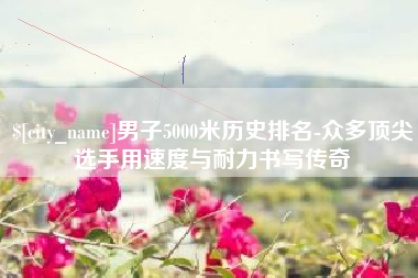 单县男子5000米历史排名-众多顶尖选手用速度与耐力书写传奇