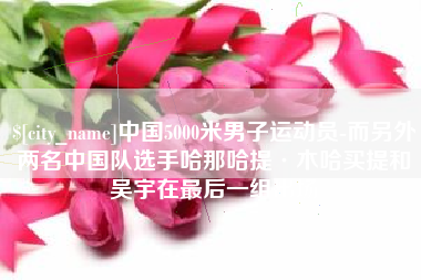 单县中国5000米男子运动员-而另外两名中国队选手哈那哈提·木哈买提和吴宇在最后一组出场